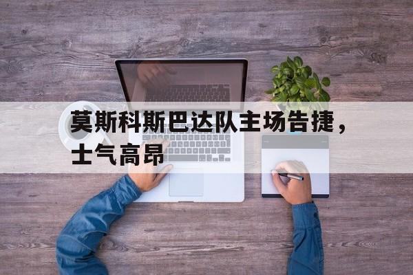 C7娱乐下载-莫斯科斯巴达队主场告捷，士气高昂