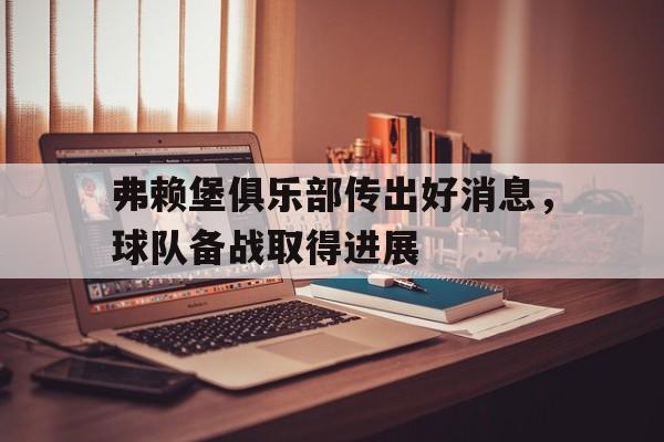 C7娱乐官网-包含弗赖堡俱乐部传出好消息，球队备战取得进展的词条