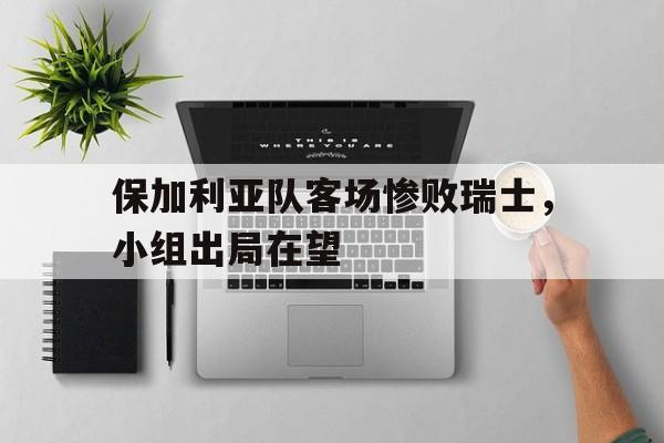 关于保加利亚队客场惨败瑞士，小组出局在望的信息