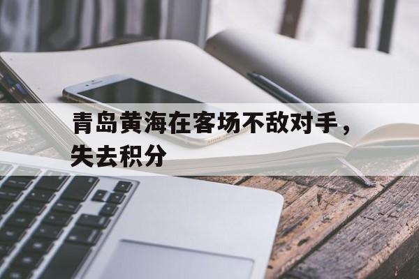 青岛黄海在客场不敌对手,失去积分(青岛黄海阵容) 青岛黄海在客场不敌对手,失去积分(青岛黄海阵容)